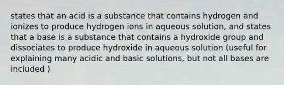 states that an acid is a substance that contains hydrogen and ionizes to produce hydrogen ions in aqueous solution, and states that a base is a substance that contains a hydroxide group and dissociates to produce hydroxide in aqueous solution (useful for explaining many acidic and basic solutions, but not all bases are included )