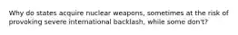 Why do states acquire nuclear weapons, sometimes at the risk of provoking severe international backlash, while some don't?