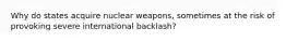 Why do states acquire nuclear weapons, sometimes at the risk of provoking severe international backlash?