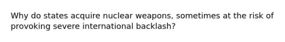 Why do states acquire nuclear weapons, sometimes at the risk of provoking severe international backlash?