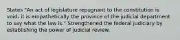 States "An act of legislature repugnant to the constitution is void- it is empathetically the province of the judicial department to say what the law is." Strengthened the federal judiciary by establishing the power of judicial review.