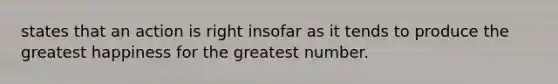 states that an action is right insofar as it tends to produce the greatest happiness for the greatest number.