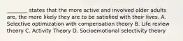 ________ states that the more active and involved older adults are, the more likely they are to be satisfied with their lives. A. Selective optimization with compensation theory B. Life review theory C. Activity Theory D. Socioemotional selectivity theory