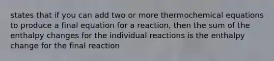 states that if you can add two or more thermochemical equations to produce a final equation for a reaction, then the sum of the enthalpy changes for the individual reactions is the enthalpy change for the final reaction