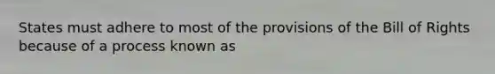 States must adhere to most of the provisions of the Bill of Rights because of a process known as