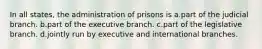 In all states, the administration of prisons is a.part of the judicial branch. b.​part of the executive branch. c.​part of the legislative branch. d.​jointly run by executive and international branches.