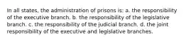 In all states, the administration of prisons is: a. the responsibility of the executive branch. b. the responsibility of the legislative branch. c. the responsibility of the judicial branch. d. the joint responsibility of the executive and legislative branches.