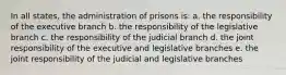 In all states, the administration of prisons is: a. the responsibility of the executive branch b. the responsibility of the legislative branch c. the responsibility of the judicial branch d. the joint responsibility of the executive and legislative branches e. the joint responsibility of the judicial and legislative branches