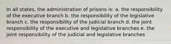 In all states, the administration of prisons is: a. the responsibility of the executive branch b. the responsibility of the legislative branch c. the responsibility of the judicial branch d. the joint responsibility of the executive and legislative branches e. the joint responsibility of the judicial and legislative branches