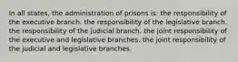 In all states, the administration of prisons is: the responsibility of the executive branch. the responsibility of the legislative branch. the responsibility of the judicial branch. the joint responsibility of the executive and legislative branches. the joint responsibility of the judicial and legislative branches.