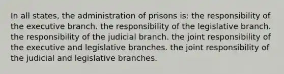 In all states, the administration of prisons is: the responsibility of the executive branch. the responsibility of the legislative branch. the responsibility of the judicial branch. the joint responsibility of the executive and legislative branches. the joint responsibility of the judicial and legislative branches.