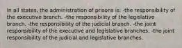 In all states, the administration of prisons is: -the responsibility of the executive branch. -the responsibility of the legislative branch. -the responsibility of the judicial branch. -the joint responsibility of the executive and legislative branches. -the joint responsibility of the judicial and legislative branches.