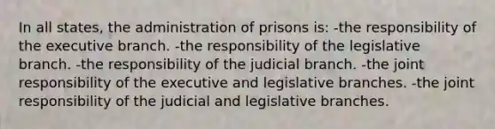 In all states, the administration of prisons is: -the responsibility of <a href='https://www.questionai.com/knowledge/kBllUhZHhd-the-executive-branch' class='anchor-knowledge'>the executive branch</a>. -the responsibility of the legislative branch. -the responsibility of the judicial branch. -the joint responsibility of the executive and legislative branches. -the joint responsibility of the judicial and legislative branches.