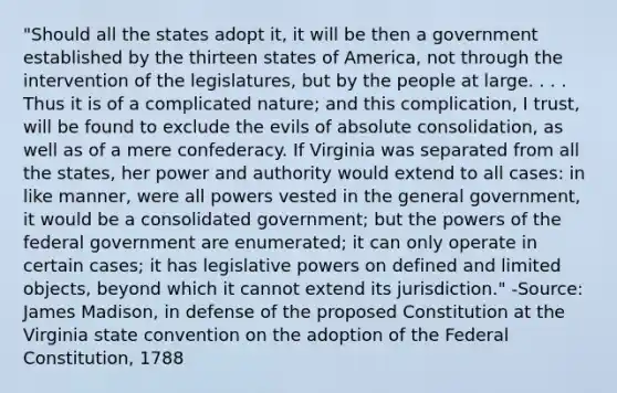 "Should all the states adopt it, it will be then a government established by the thirteen states of America, not through the intervention of the legislatures, but by the people at large. . . . Thus it is of a complicated nature; and this complication, I trust, will be found to exclude the evils of absolute consolidation, as well as of a mere confederacy. If Virginia was separated from all the states, her power and authority would extend to all cases: in like manner, were all powers vested in the general government, it would be a consolidated government; but the powers of the federal government are enumerated; it can only operate in certain cases; it has legislative powers on defined and limited objects, beyond which it cannot extend its jurisdiction." -Source: James Madison, in defense of the proposed Constitution at the Virginia state convention on the adoption of the Federal Constitution, 1788