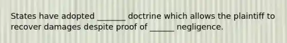 States have adopted _______ doctrine which allows the plaintiff to recover damages despite proof of ______ negligence.