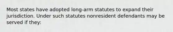 Most states have adopted long-arm statutes to expand their jurisdiction. Under such statutes nonresident defendants may be served if they: