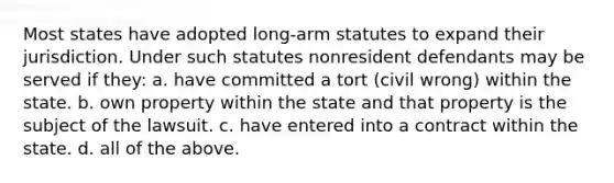 Most states have adopted long-arm statutes to expand their jurisdiction. Under such statutes nonresident defendants may be served if they: a. have committed a tort (civil wrong) within the state. b. own property within the state and that property is the subject of the lawsuit. c. have entered into a contract within the state. d. all of the above.