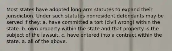 Most states have adopted long-arm statutes to expand their jurisdiction. Under such statutes nonresident defendants may be served if they: a. have committed a tort (civil wrong) within the state. b. own property within the state and that property is the subject of the lawsuit. c. have entered into a contract within the state. a. all of the above.