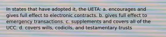 In states that have adopted it, the UETA: a. encourages and gives full effect to electronic contracts. b. gives full effect to emergency transactions. c. supplements and covers all of the UCC. d. covers wills, codicils, and testamentary trusts