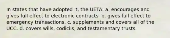 In states that have adopted it, the UETA: a. encourages and gives full effect to electronic contracts. b. gives full effect to emergency transactions. c. supplements and covers all of the UCC. d. covers wills, codicils, and testamentary trusts.