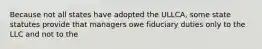 Because not all states have adopted the ULLCA, some state statutes provide that managers owe fiduciary duties only to the LLC and not to the