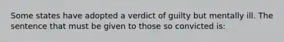 Some states have adopted a verdict of guilty but mentally ill. The sentence that must be given to those so convicted is: