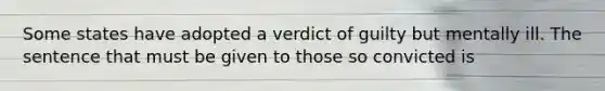 Some states have adopted a verdict of guilty but mentally ill. The sentence that must be given to those so convicted is