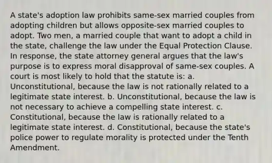 A state's adoption law prohibits same-sex married couples from adopting children but allows opposite-sex married couples to adopt. Two men, a married couple that want to adopt a child in the state, challenge the law under the Equal Protection Clause. In response, the state attorney general argues that the law's purpose is to express moral disapproval of same-sex couples. A court is most likely to hold that the statute is: a. Unconstitutional, because the law is not rationally related to a legitimate state interest. b. Unconstitutional, because the law is not necessary to achieve a compelling state interest. c. Constitutional, because the law is rationally related to a legitimate state interest. d. Constitutional, because the state's police power to regulate morality is protected under the Tenth Amendment.