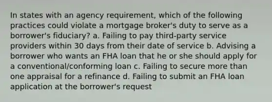 In states with an agency requirement, which of the following practices could violate a mortgage broker's duty to serve as a borrower's fiduciary? a. Failing to pay third-party service providers within 30 days from their date of service b. Advising a borrower who wants an FHA loan that he or she should apply for a conventional/conforming loan c. Failing to secure more than one appraisal for a refinance d. Failing to submit an FHA loan application at the borrower's request