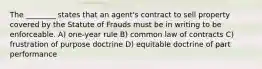 The ________ states that an agent's contract to sell property covered by the Statute of Frauds must be in writing to be enforceable. A) one-year rule B) common law of contracts C) frustration of purpose doctrine D) equitable doctrine of part performance