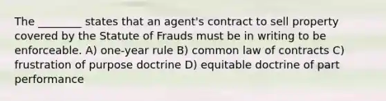 The ________ states that an agent's contract to sell property covered by the Statute of Frauds must be in writing to be enforceable. A) one-year rule B) common law of contracts C) frustration of purpose doctrine D) equitable doctrine of part performance