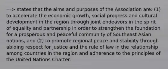 ---> states that the aims and purposes of the Association are: (1) to accelerate the economic growth, social progress and cultural development in the region through joint endeavors in the spirit of equality and partnership in order to strengthen the foundation for a prosperous and peaceful community of Southeast Asian nations, and (2) to promote regional peace and stability through abiding respect for justice and the rule of law in the relationship among countries in the region and adherence to the principles of the United Nations Charter.