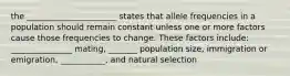 the ______________________ states that allele frequencies in a population should remain constant unless one or more factors cause those frequencies to change. These factors include: _______________ mating, _______ population size, immigration or emigration, ___________, and natural selection