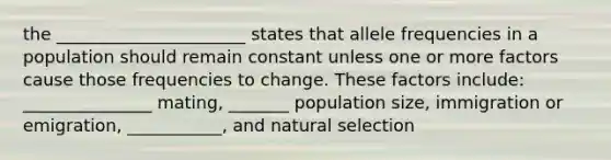 the ______________________ states that allele frequencies in a population should remain constant unless one or more factors cause those frequencies to change. These factors include: _______________ mating, _______ population size, immigration or emigration, ___________, and natural selection