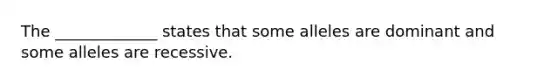 The _____________ states that some alleles are dominant and some alleles are recessive.