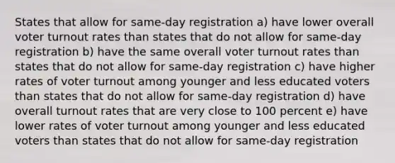 States that allow for same-day registration a) have lower overall voter turnout rates than states that do not allow for same-day registration b) have the same overall voter turnout rates than states that do not allow for same-day registration c) have higher rates of voter turnout among younger and less educated voters than states that do not allow for same-day registration d) have overall turnout rates that are very close to 100 percent e) have lower rates of voter turnout among younger and less educated voters than states that do not allow for same-day registration