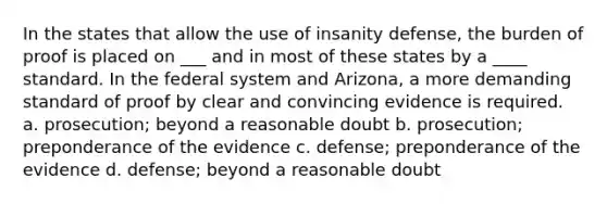 In the states that allow the use of insanity defense, the burden of proof is placed on ___ and in most of these states by a ____ standard. In the federal system and Arizona, a more demanding standard of proof by clear and convincing evidence is required. a. prosecution; beyond a reasonable doubt b. prosecution; preponderance of the evidence c. defense; preponderance of the evidence d. defense; beyond a reasonable doubt