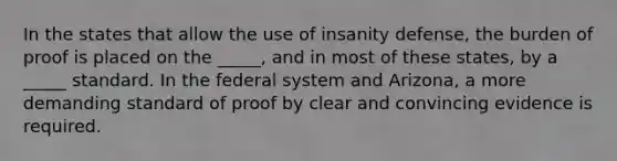 In the states that allow the use of insanity defense, the burden of proof is placed on the _____, and in most of these states, by a _____ standard. In the federal system and Arizona, a more demanding standard of proof by clear and convincing evidence is required.