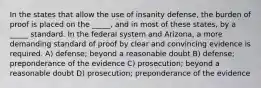 In the states that allow the use of insanity defense, the burden of proof is placed on the _____, and in most of these states, by a _____ standard. In the federal system and Arizona, a more demanding standard of proof by clear and convincing evidence is required. A) defense; beyond a reasonable doubt B) defense; preponderance of the evidence C) prosecution; beyond a reasonable doubt D) prosecution; preponderance of the evidence