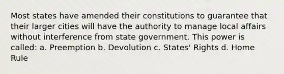 Most states have amended their constitutions to guarantee that their larger cities will have the authority to manage local affairs without interference from state government. This power is called: a. Preemption b. Devolution c. States' Rights d. Home Rule