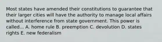 Most states have amended their constitutions to guarantee that their larger cities will have the authority to manage local affairs without interference from state government. This power is called... A. home rule B. preemption C. devolution D. states rights E. new federalism