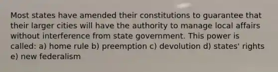 Most states have amended their constitutions to guarantee that their larger cities will have the authority to manage local affairs without interference from state government. This power is called: a) home rule b) preemption c) devolution d) states' rights e) new federalism