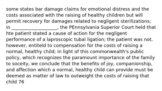 some states bar damage claims for emotional distress and the costs associated with the raising of healthy children but will permit recovery for damages related to negligent sterilizations; in ____________________, the PEnnsylvania Superior Court held that hte patient stated a cause of action for the negligent performance of a laproscopic tubal ligation; the patient was not, however, entiteld to compensation for the costs of raising a normal, healthy child; in light of this commonwealth's public policy, which recognizes the paramount importance of the family to soceity, we conclude that the benefits of joy, companionship, and affection which a normal, healthy child can provide must be deemed as matter of law to outweight the costs of raising that child 76