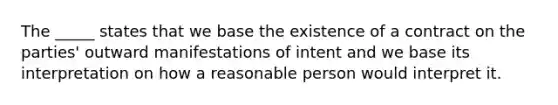 The _____ states that we base the existence of a contract on the parties' outward manifestations of intent and we base its interpretation on how a reasonable person would interpret it.