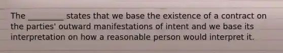 The _________ states that we base the existence of a contract on the parties' outward manifestations of intent and we base its interpretation on how a reasonable person would interpret it.