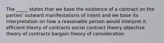 The _____ states that we base the existence of a contract on the parties' outward manifestations of intent and we base its interpretation on how a reasonable person would interpret it. efficient theory of contracts social contract theory objective theory of contracts bargain theory of consideration