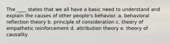 The ____ states that we all have a basic need to understand and explain the causes of other people's behavior. a. behavioral reflection theory b. principle of consideration c. theory of empathetic reinforcement d. attribution theory e. theory of causality