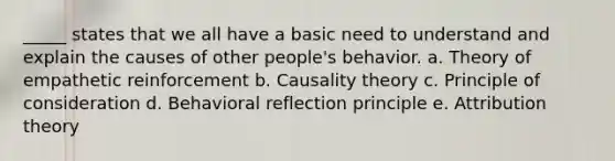 _____ states that we all have a basic need to understand and explain the causes of other people's behavior. a. Theory of empathetic reinforcement b. Causality theory c. Principle of consideration d. Behavioral reflection principle e. Attribution theory