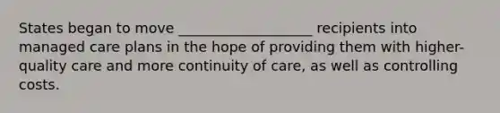 States began to move ___________________ recipients into managed care plans in the hope of providing them with higher-quality care and more continuity of care, as well as controlling costs.