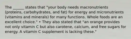 The ______ states that "your body needs macronutrients (proteins, carbohydrates, and fat) for energy and micronutrients (vitamins and minerals) for many functions. Whole foods are an excellent choice." • They also stated that "an orange provides not only vitamin C but also carotene, calcium, and free sugars for energy. A vitamin C supplement is lacking these."